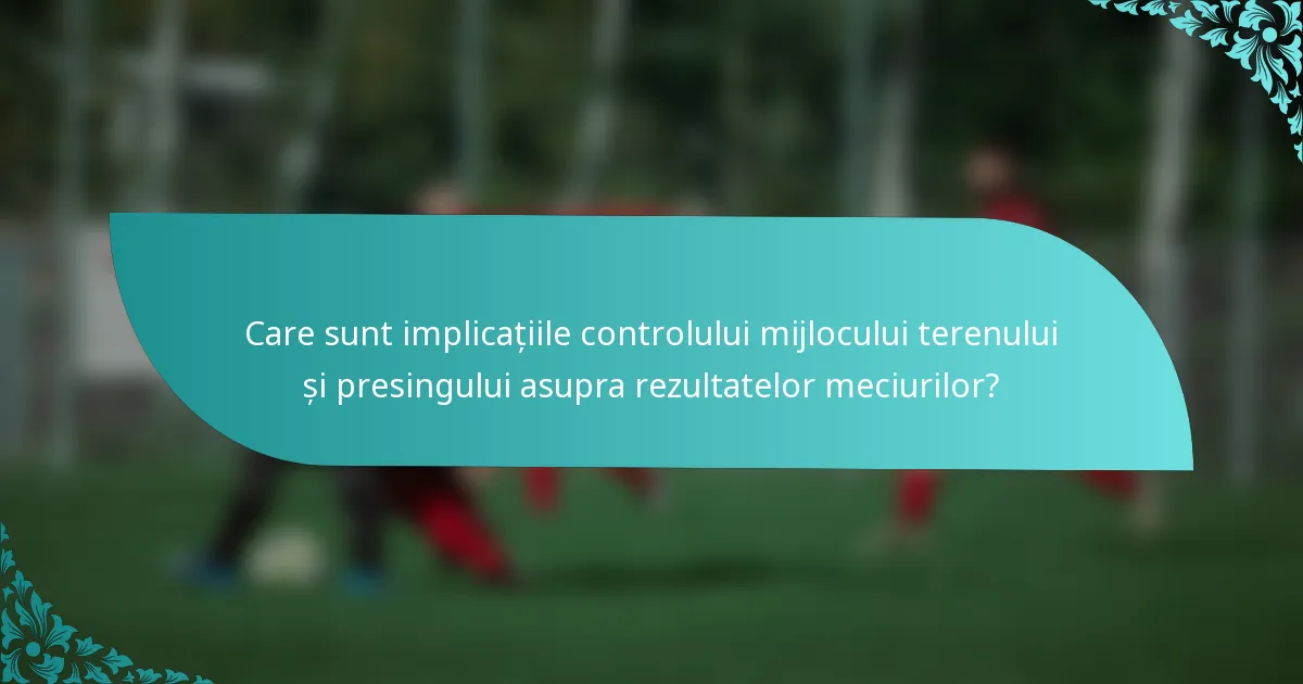 Care sunt implicațiile controlului mijlocului terenului și presingului asupra rezultatelor meciurilor?