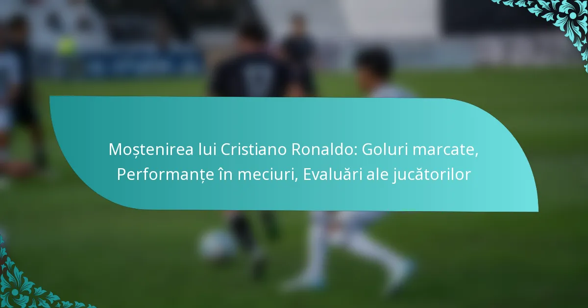 featured-image-mostenirea-lui-cristiano-ronaldo-goluri-marcate-performante-in-meciuri-evaluari-ale-jucatorilor